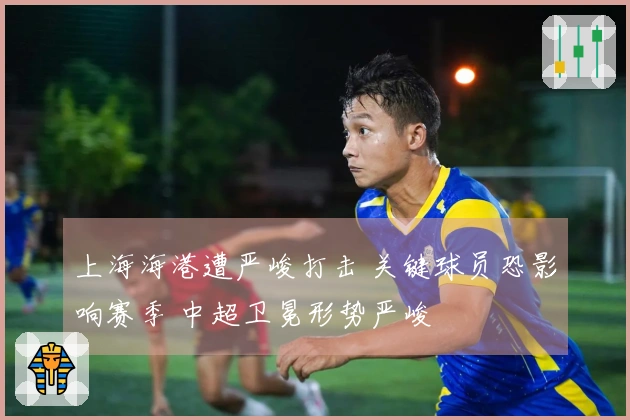 上海海港遭严峻打击 关键球员恐影响赛季 中超卫冕形势严峻