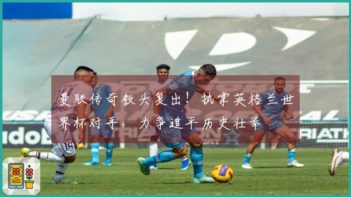 曼联传奇教头复出！执掌英格兰世界杯对手，力争追平历史壮举