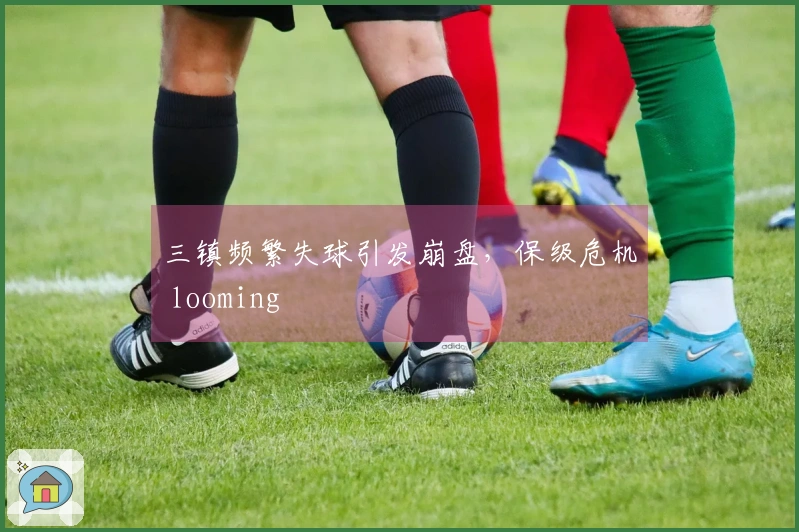 三镇频繁失球引发崩盘，保级危机 looming