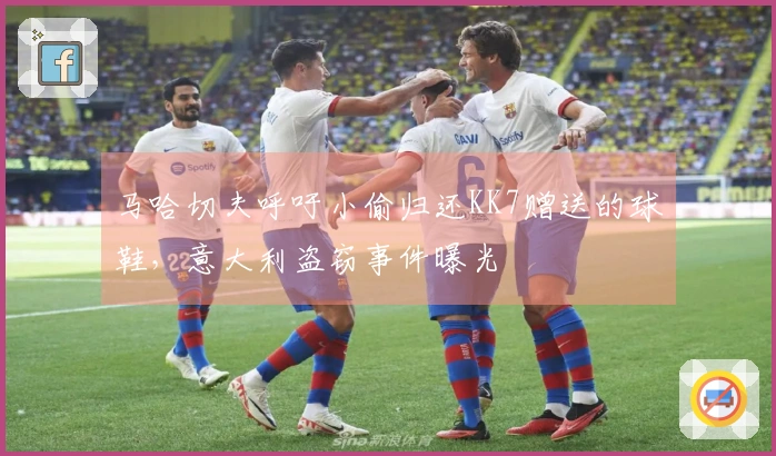 马哈切夫呼吁小偷归还KK7赠送的球鞋，意大利盗窃事件曝光