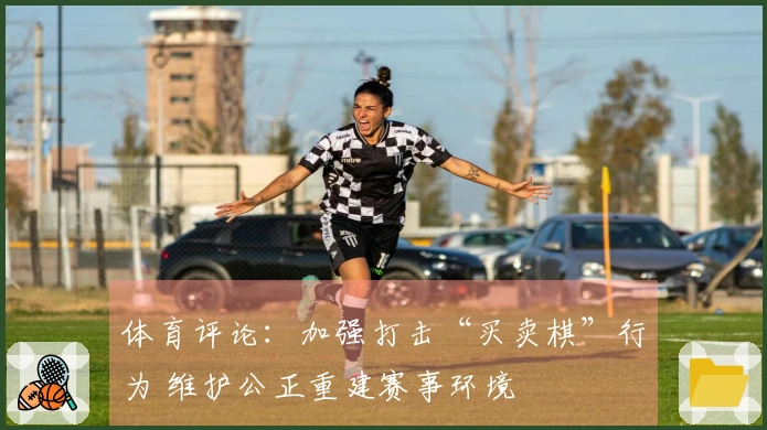 体育评论：加强打击“买卖棋”行为 维护公正重建赛事环境