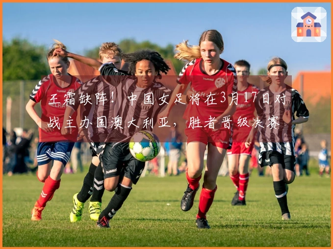 王霜缺阵！中国女足将在3月17日对战主办国澳大利亚，胜者晋级决赛