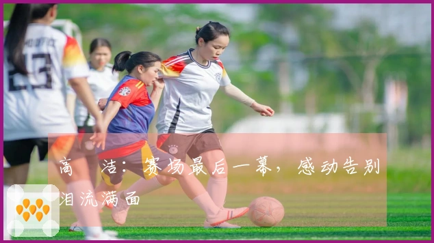 高昉洁：赛场最后一幕，感动告别泪流满面