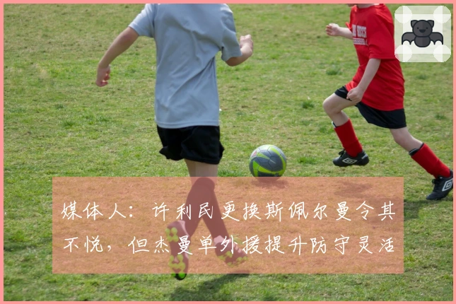 媒体人：许利民更换斯佩尔曼令其不悦，但杰曼单外援提升防守灵活性