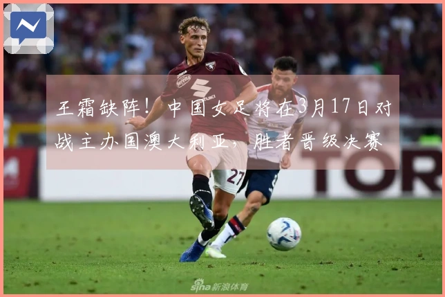 王霜缺阵！中国女足将在3月17日对战主办国澳大利亚，胜者晋级决赛