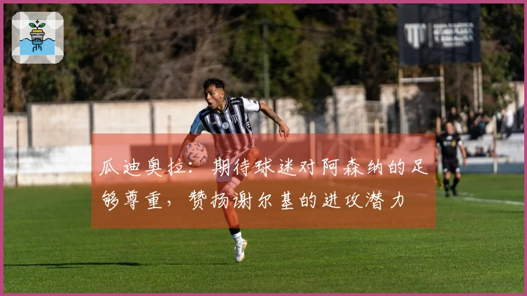 瓜迪奥拉：期待球迷对阿森纳的足够尊重，赞扬谢尔基的进攻潜力