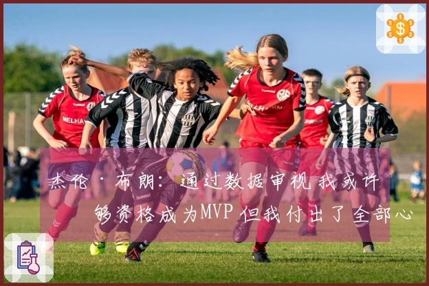 杰伦·布朗：通过数据审视 我或许不够资格成为MVP 但我付出了全部心力与努力