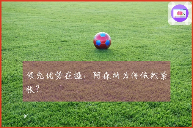 领先优势在握，阿森纳为何依然紧张？