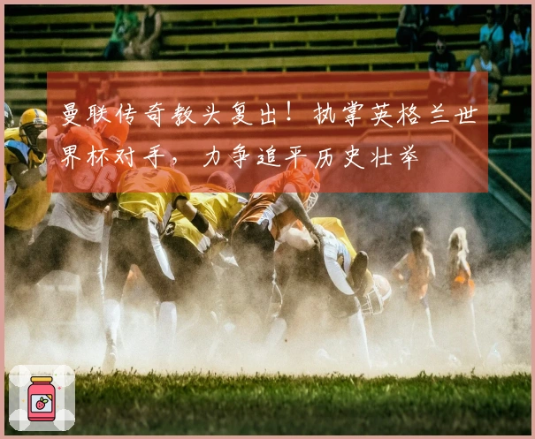 曼联传奇教头复出！执掌英格兰世界杯对手，力争追平历史壮举