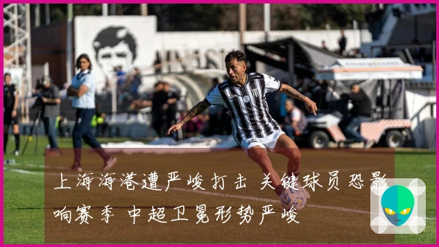 上海海港遭严峻打击 关键球员恐影响赛季 中超卫冕形势严峻
