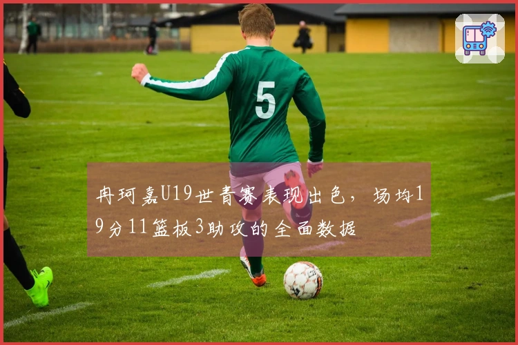 冉珂嘉U19世青赛表现出色，场均19分11篮板3助攻的全面数据