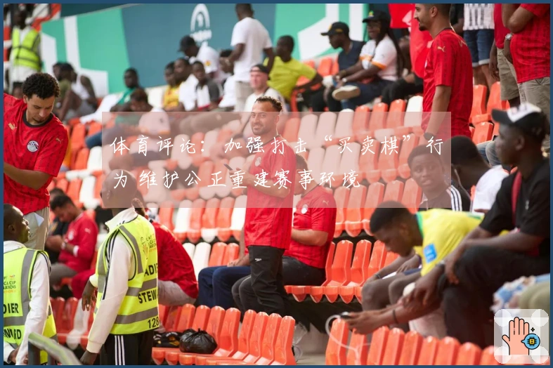 体育评论：加强打击“买卖棋”行为 维护公正重建赛事环境